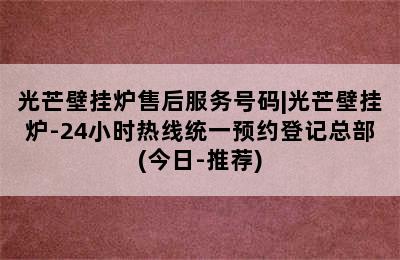 光芒壁挂炉售后服务号码|光芒壁挂炉-24小时热线统一预约登记总部(今日-推荐)